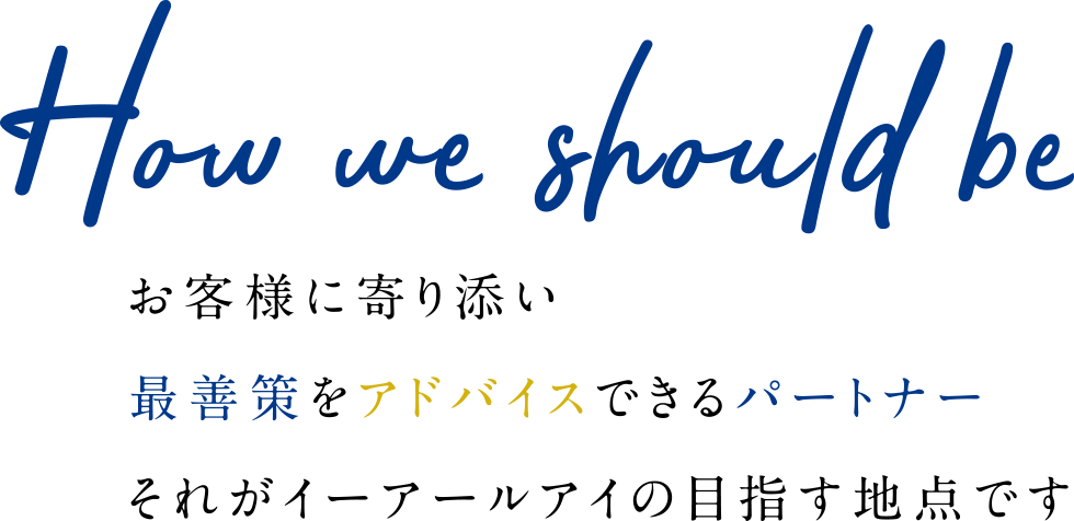 How we should be お客様に寄り添い最善策をアドバイスできるパートナーそれがイーアールアイの目指す地点です